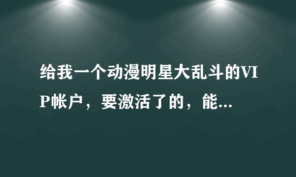 给我一个动漫明星大乱斗的VIP帐户，要激活了的，能使得，我不改密码一起玩。有的给我消息，谢谢