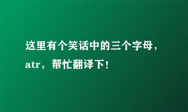 这里有个笑话中的三个字母，atr，帮忙翻译下！