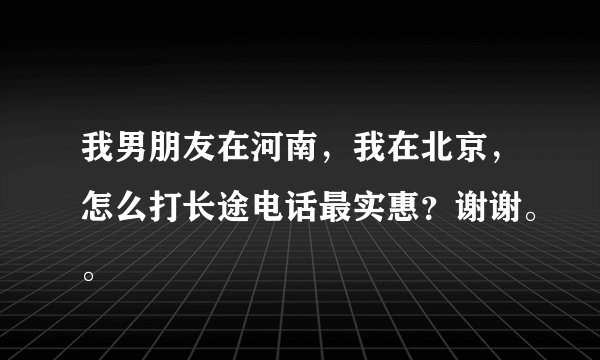我男朋友在河南，我在北京，怎么打长途电话最实惠？谢谢。。