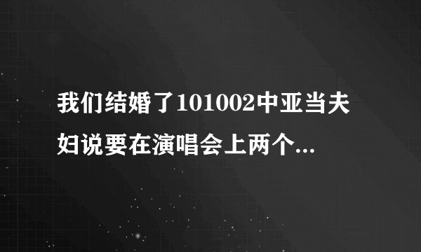 我们结婚了101002中亚当夫妇说要在演唱会上两个热表演，，“我们相爱了”是那个演唱会啊