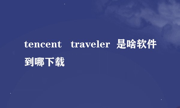 tencent   traveler  是啥软件到哪下载
