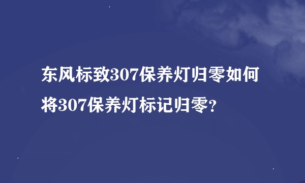 东风标致307保养灯归零如何将307保养灯标记归零？