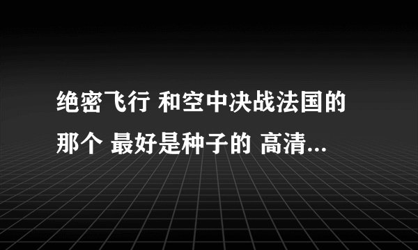 绝密飞行 和空中决战法国的那个 最好是种子的 高清的 发到285821022@qq。com