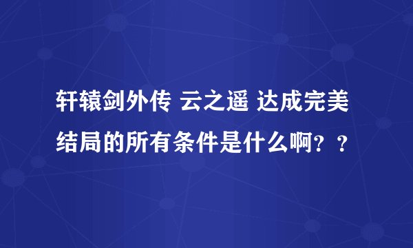 轩辕剑外传 云之遥 达成完美结局的所有条件是什么啊？？