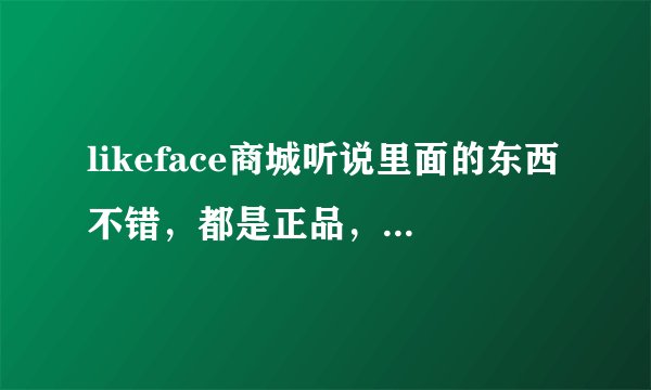 likeface商城听说里面的东西不错，都是正品，还是香港货源，是真的吗？？