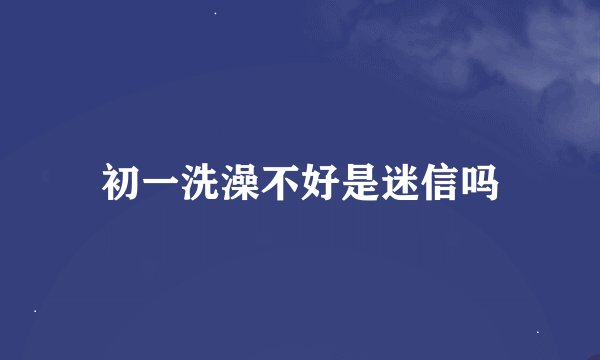 初一洗澡不好是迷信吗