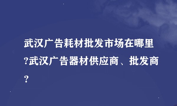 武汉广告耗材批发市场在哪里?武汉广告器材供应商、批发商？