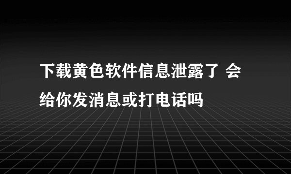 下载黄色软件信息泄露了 会给你发消息或打电话吗