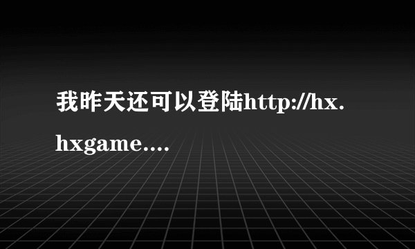 我昨天还可以登陆http://hx.hxgame.net/这个网站,为什么今天登陆就被告知