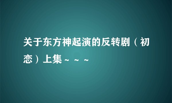 关于东方神起演的反转剧（初恋）上集～～～