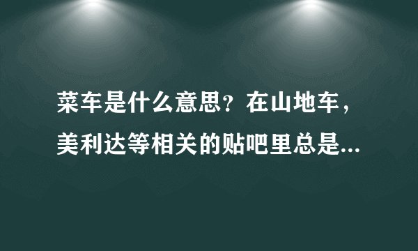 菜车是什么意思？在山地车，美利达等相关的贴吧里总是看见这个词，是什么意思啊，有引申含义吗？