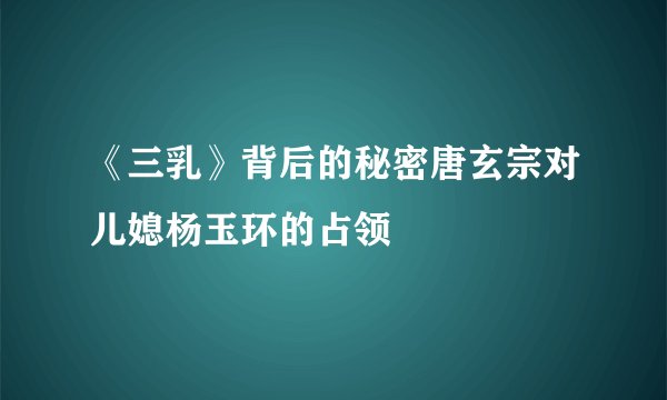 《三乳》背后的秘密唐玄宗对儿媳杨玉环的占领