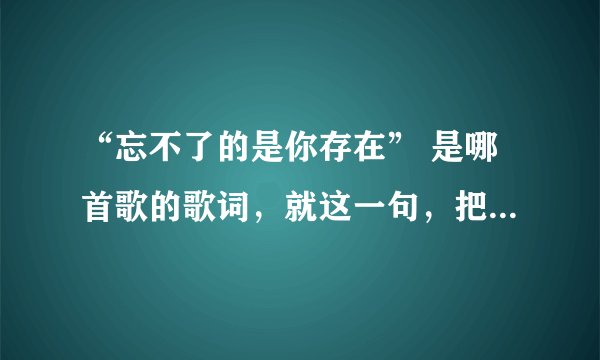“忘不了的是你存在” 是哪首歌的歌词，就这一句，把歌名给忘记了，大家帮忙想下