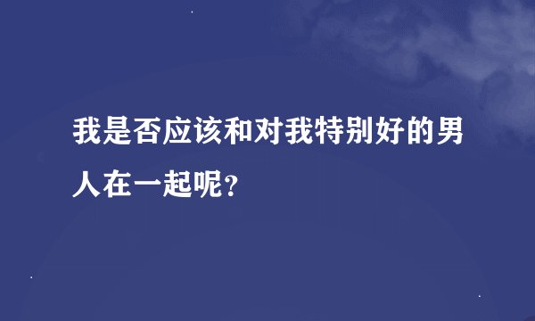 我是否应该和对我特别好的男人在一起呢？
