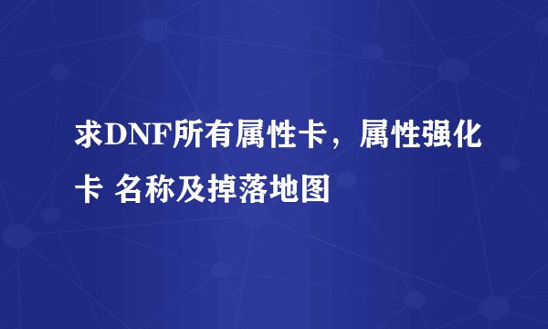 求DNF所有属性卡，属性强化卡 名称及掉落地图