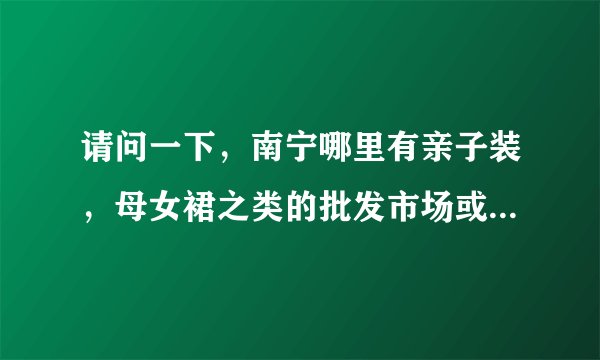 请问一下，南宁哪里有亲子装，母女裙之类的批发市场或批发店呀？有的请告诉我地点或网址！急急急！