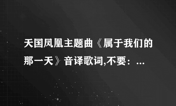 天国凤凰主题曲《属于我们的那一天》音译歌词,不要：自天国 跌落凡尘的公主那种，要音译的。