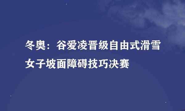 冬奥：谷爱凌晋级自由式滑雪女子坡面障碍技巧决赛