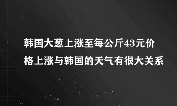 韩国大葱上涨至每公斤43元价格上涨与韩国的天气有很大关系