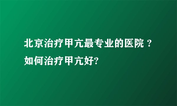 北京治疗甲亢最专业的医院 ?如何治疗甲亢好?