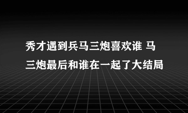 秀才遇到兵马三炮喜欢谁 马三炮最后和谁在一起了大结局