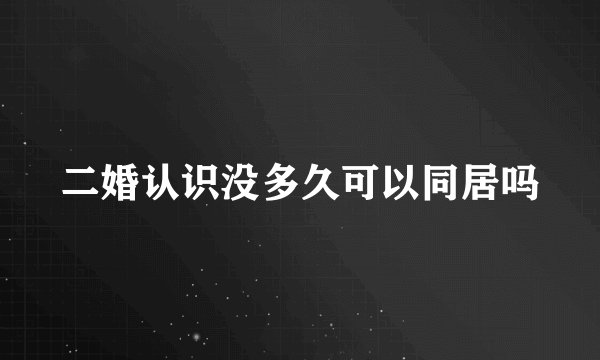 二婚认识没多久可以同居吗