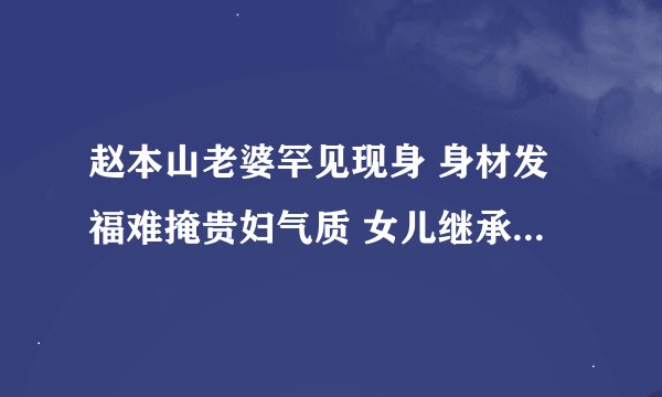 赵本山老婆罕见现身 身材发福难掩贵妇气质 女儿继承了好基因