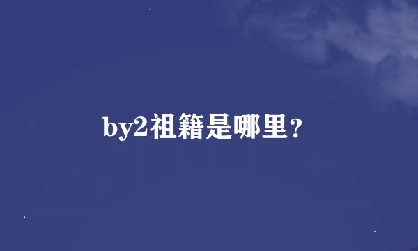 by2祖籍是哪里？