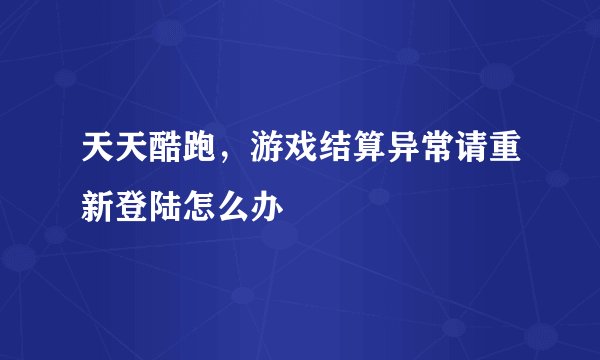 天天酷跑，游戏结算异常请重新登陆怎么办