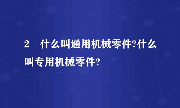 2 什么叫通用机械零件?什么叫专用机械零件?