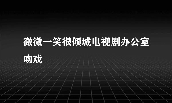 微微一笑很倾城电视剧办公室吻戏