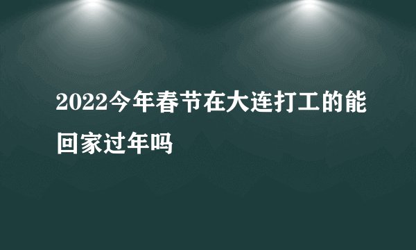 2022今年春节在大连打工的能回家过年吗