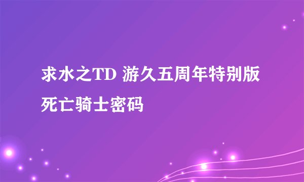 求水之TD 游久五周年特别版死亡骑士密码