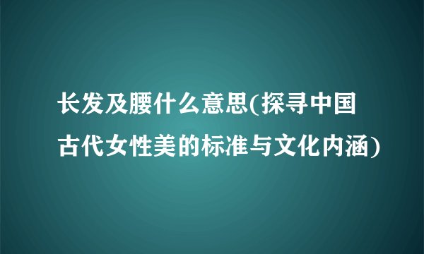 长发及腰什么意思(探寻中国古代女性美的标准与文化内涵)
