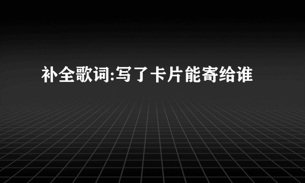 补全歌词:写了卡片能寄给谁