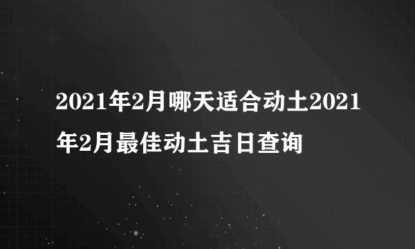 2021年2月哪天适合动土2021年2月最佳动土吉日查询