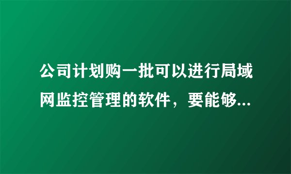 公司计划购一批可以进行局域网监控管理的软件,要能够QQ聊天监控的,文件操作监控的这种软件请推荐下