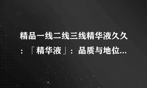 精品一线二线三线精华液久久：「精华液」：品质与地位的不同，看看一线、二线、三线的差异