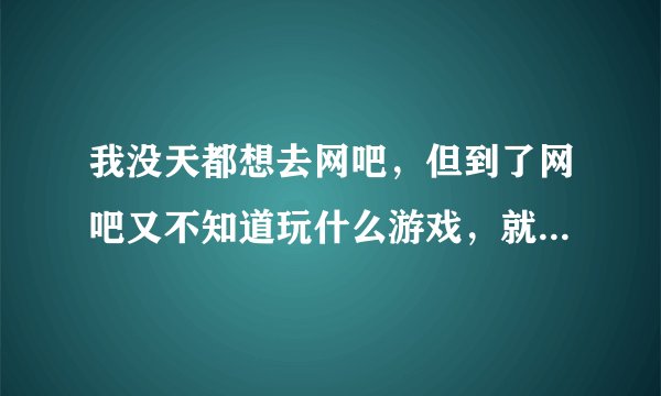 我没天都想去网吧,但到了网吧又不知道玩什么游戏,就觉得很空虚。