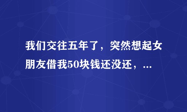 我们交往五年了，突然想起女朋友借我50块钱还没还，我就问她还，她就说我小气还说不还，我就觉得她和我