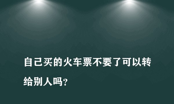 
自己买的火车票不要了可以转给别人吗？


