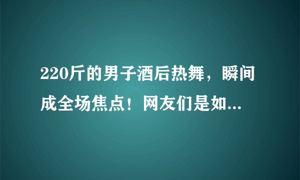 220斤的男子酒后热舞，瞬间成全场焦点！网友们是如何评价的？