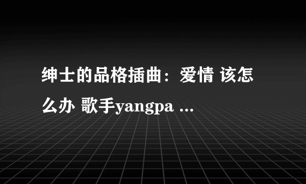 绅士的品格插曲：爱情 该怎么办 歌手yangpa 有韩语歌词吗？