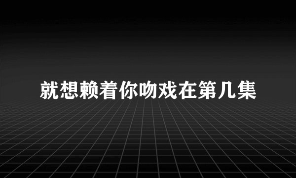 就想赖着你吻戏在第几集