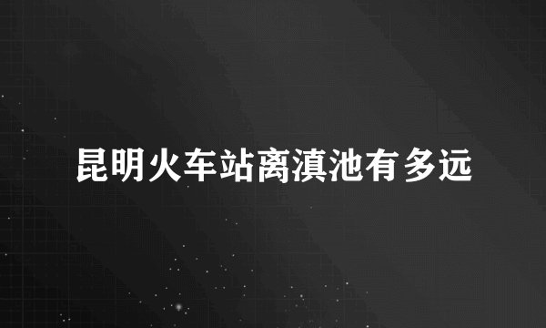 昆明火车站离滇池有多远