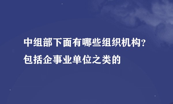 中组部下面有哪些组织机构？包括企事业单位之类的