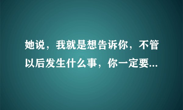 她说，我就是想告诉你，不管以后发生什么事，你一定要给我个解释的机会