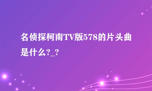 名侦探柯南TV版578的片头曲是什么?_?