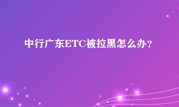 中行广东ETC被拉黑怎么办？