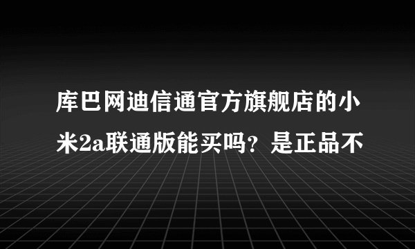 库巴网迪信通官方旗舰店的小米2a联通版能买吗？是正品不